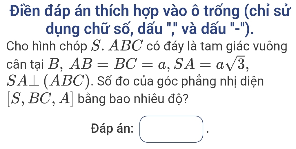 Điền đáp án thích hợp vào ô trống (chỉ sử 
dụng chữ số, dấu "," và dấu "-"). 
Cho hình chóp S. ABC có đáy là tam giác vuông 
cân tại B, AB=BC=a, SA=asqrt(3),
SA⊥ (AB _  (). Số đo của góc phẳng nhị diện
[S,BC,A] bằng bao nhiêu độ? 
Đáp án: □ 
.