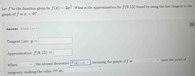 Let f be the function given by f(x)=3x^(frac 3)2. What is the approximation for f(9.15) found by using the line tangent to the 
graph of fat x=9 ? 
Answer Attempt 1 out of 2 
Tangent Line: y=□
Approximation: f(9.15)approx □
When □ , the second derivative f'(x)>0 meaning the graph of f is □ near the point of 
tangency, making the value ??? an □ 