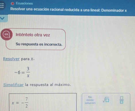 Ecuaciones 
Resolver una ecuación racional reducida a una lineal: Denominador x
Inténtelo otra vez 
Su respuesta es incorrecta. 
Resolver para x
-6= 3/x 
Simplificar la respuesta al máximo. 
No
x=- 7/2  solución · existe sqrt(□ )  □ /□  