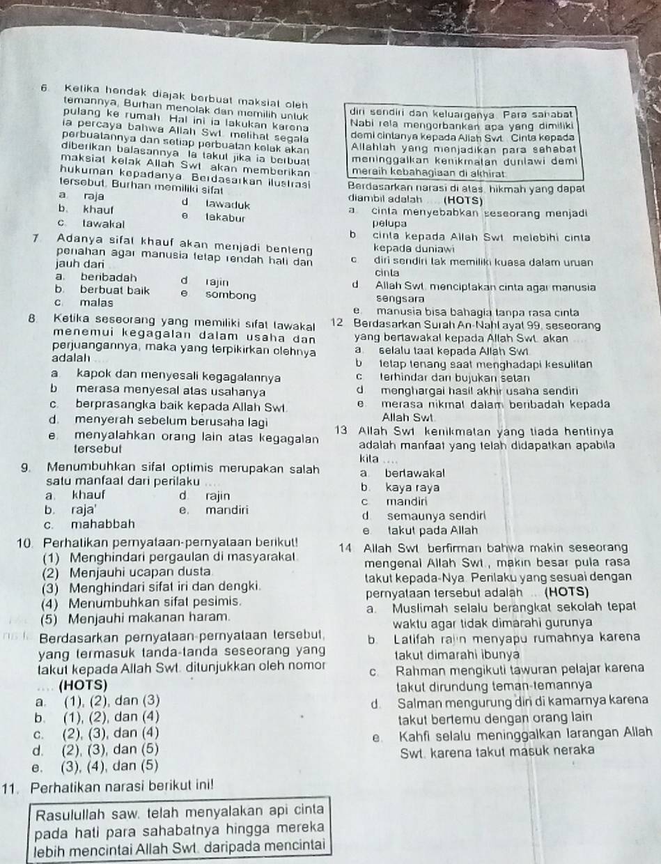 Ketika hendak diajak berbuat maksiat oleh
temannya, Burhan menolak dan memilih unluk
diri sendiri dan keluarganya. Para sahabat
pulang ke rumah Hal ini ia lakukan karena
Nabi rela mengorbankan apa yang dimiliki
ia percaya bahwa Allah Sw melihat segala
demi cinlanya kepada Ajiah Swt Cinta kepada
perbuatannya dan setiap perbuatan kelak akan
Allahlah yang menjadikan para sahabat
diberikan balasannya la takul jika ia berbuat meninggalkan kenikmalan dunlawi demi
maksial kelak Allah Swl akan memberikan meraih kebahagiaan di akhirat
hukuman kepadanya. Berdasarkan ilustrasi Berdasarkan narasi di alas, hikmah yang dapa
tersebut. Burhan memiliki sifat diambil adalah (HOTS)
a raja d lawaduk
b、 khauf e lakabur a cinta menyebabkan seseorang menjadi
c tawakal pelupa
b cinta kepada Allah Swt melebihi cinta
7 Adanya sifal khauf akan menjadi benten kepada duniawi
penahan agaı manusia tetap rendah hali dan c diri sendiri tak memiliki kuasa dalam uruan
jauh dari
cinla
a beribadah d rajin d Allah Swl. menciptakan cinta agar manusia
b. berbuat baik sombong sengsara
c malas e manusia bisa bahagía tanpa rasa cinta
8 Ketika seseorang yang memiliki sifat tawakal 12 Berdasarkan Surah An-Nahl ayal 99, seseorang
menemui kegagalan dalam usaha dan yang bertawakal kepada Allah Swt akan
perjuangannya, maka yang terpikirkan clehnya a selalu taat kepada Allah Swi
adalah b tetap tenang saat menghadapi kesulitan
a kapok dan menyesali kegagalannya c terhindar dan bujukan setan
b  merasa menyesal atas usahanya d menghargai hasil akhir usaha sendin
c. berprasangka baik kepada Allah Swl e merasa nikmal dalam beribadah kepada
Allah Swt
d. menyerah sebelum berusaha lagi 13 Allah Sw kenikmatan yang tiada hentinya
e menyalahkan orang lain atas kegagalan adalah manfaat yang telah didapatkan apabila
tersebut kila ....
9. Menumbuhkan sifat optimis merupakan salah a berlawakal
satu manfaal dari perilaku b kaya raya
a khauf d rajin
b. raja' e. mandiri c mandiri
d semaunya sendir
c. mahabbah e takut pada Allah
10. Perhalikan pernyataan-pernyalaan berikul! 14. Allah Swl berfirman bahwa makin seseorang
(1) Menghindari pergaulan di masyarakat mengenal Allah Swt., makin besar pula rasa
(2) Menjauhi ucapan dusta
takut kepada-Nya. Perilaku yang sesuai dengan
(3) Menghindari sifat iri dan dengki.
(4) Menumbuhkan sifat pesimis. pernyataan tersebut adalah . (HOTS)
a. Muslimah selalu berangkat sekolah tepat
(5) Menjauhi makanan haram.
waktu agar tidak dimarahi gurunya 
Berdasarkan pernyalaan pernyalaan tersebut, b. Latifah rain menyapu rumahnya karena
yang termasuk tanda-tanda seseorang yang takut dimarahi ibunya
takut kepada Allah Swt. ditunjukkan oleh nomor c. Rahman mengikuti tawuran pelajar karena
(HOTS) takut dirundung teman-temannya
a. (1), (2), dan (3)
d Salman mengurung diri di kamarnya karena
b. (1), (2), dan (4) takut bertemu dengan orang lain
c. (2), (3), dan (4)
d. (2), (3), dan (5) e. Kahfi selalu meninggalkan larangan Allah
Swl. karena takut masuk neraka
e. (3), (4), dan (5)
11. Perhatikan narasi berikut ini!
Rasulullah saw, telah menyalakan api cinta
pada hati para sahabatnya hingga mereka
lebih mencintai Allah Swt. daripada mencintai