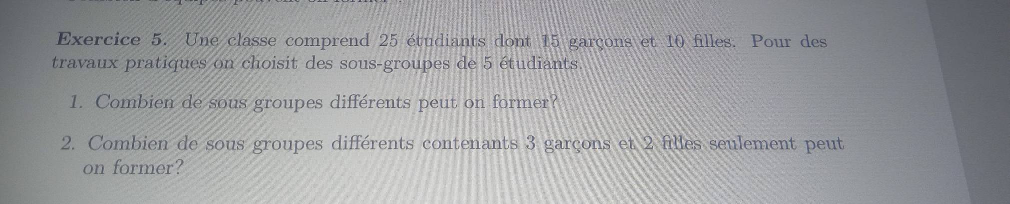 Une classe comprend 25 étudiants dont 15 garçons et 10 filles. Pour des 
travaux pratiques on choisit des sous-groupes de 5 étudiants. 
1. Combien de sous groupes différents peut on former? 
2. Combien de sous groupes différents contenants 3 garçons et 2 filles seulement peut 
on former?