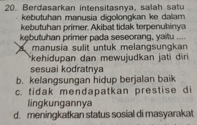 Berdasarkan intensitasnya, salah satu
kebutuhan manusia digolongkan ke dalam
kebutuhan primer. Akibat tidak terpenuhinya
kębutuhan primer pada seseorang, yaitu ....
A manusia sulit untuk melangsungkan
*kehidupan dan mewujudkan jati diri 
sesuai kodratnya
b. kelangsungan hidup berjalan baik
c. tidak mendapatkan prestise di
lingkungannya
d. meningkatkan status sosial di masyarakat