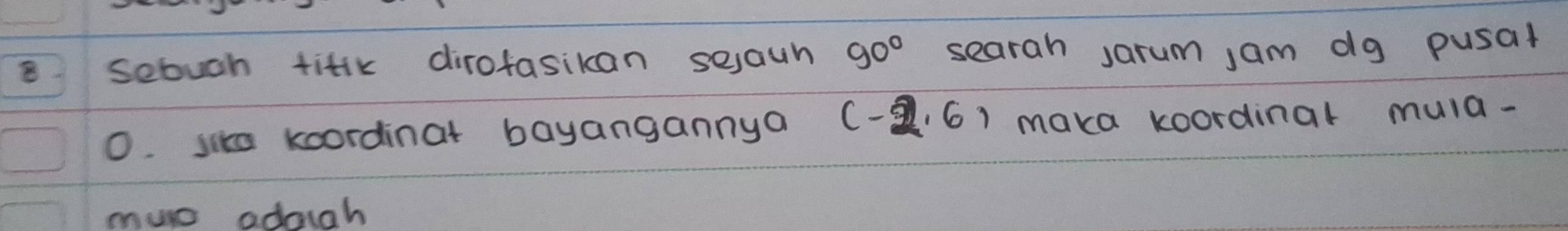 sebuch titik dirofasikan seaun 90° searah sarum jam dg pusal 
0. sike koordinat bayangannya (-2,6) maka koordinal muld- 
muc adoigh