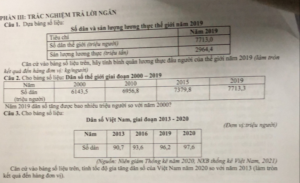 phàn III: trắc nghiệm trả lời ngắn 
Câu 1. Dựa bảng số liệu: 
ế giới năm 2019
Căn cứ vào bảng số liệu trên, hãy tính bình quân lương thực đ19 (làm tròn 
kết quả đến hàng đơn vị: kg/người) 
- 2019 
Năm 2019 dân số tăng được bao nhiêu triệu người so với năm 2000? 
Câu 3. Cho bảng số liệu: 
Dân số Việt Nam, giai đoạn 2013 - 2020 
(Đơn vị:triệu người) 
(Nguồn: Niên giám Thông kê năm 2020, NXB thống kê Việt Nam, 2021) 
Căn cứ vào bảng số liệu trên, tính tốc độ gia tăng dân số của Việt Nam năm 2020 so với năm 2013 (làm tròn 
kết quả đến hàng đơn vị).