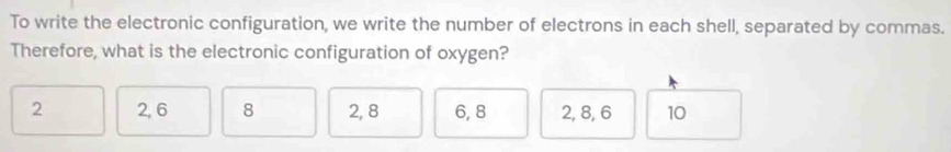 To write the electronic configuration, we write the number of electrons in each shell, separated by commas.
Therefore, what is the electronic configuration of oxygen?
2 2, 6 8 2, 8 6, 8 2, 8, 6 10