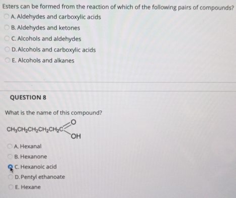 Esters can be formed from the reaction of which of the following pairs of compounds?
A. Aldehydes and carboxylic acids
B. Aldehydes and ketones
C. Alcohols and aldehydes
D. Alcohols and carboxylic acids
E. Alcohols and alkanes
QUESTION 8
What is the name of this compound?
CH_3CH_2CH_2CH_2CH_2Clongleftrightarrow OH
A. Hexanal
B. Hexanone
C. Hexanoic acid
D. Pentyl ethanoate
E. Hexane