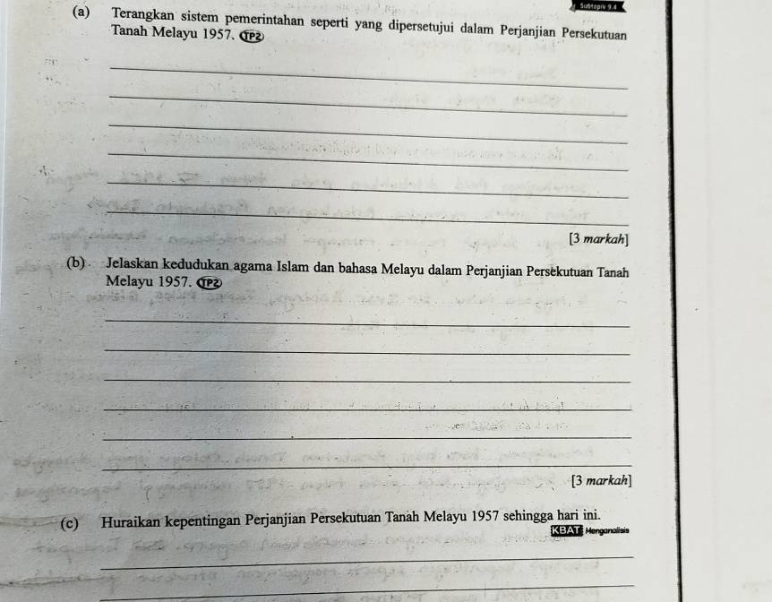 Su@topik 9.4 
(a) Terangkan sistem pemerintahan seperti yang dipersetujui dalam Perjanjian Persekutuan 
Tanah Melayu 1957. 
_ 
_ 
_ 
_ 
_ 
_ 
[3 markah] 
(b) Jelaskan kedudukan agama Islam dan bahasa Melayu dalam Perjanjian Persekutuan Tanah 
Melayu 1957. 
_ 
_ 
_ 
_ 
_ 
_ 
[3 markah] 
(c) Huraikan kepentingan Perjanjian Persekutuan Tanah Melayu 1957 sehingga hari ini. 
KBAT Menganalists 
_ 
_