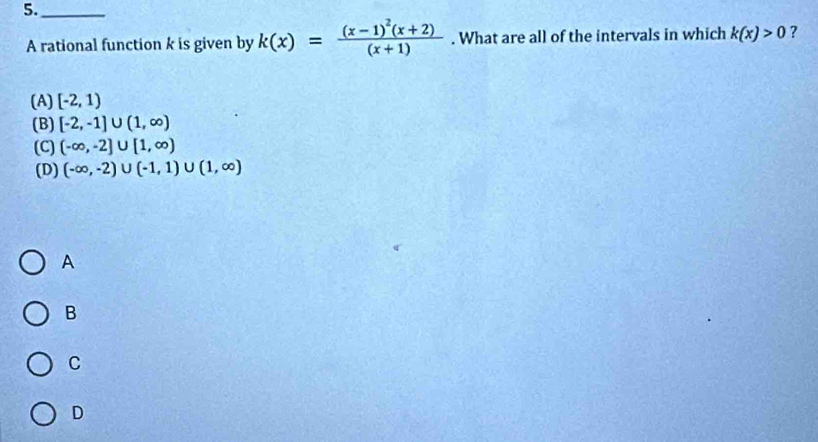 5._
A rational function k is given by k(x)=frac (x-1)^2(x+2)(x+1). What are all of the intervals in which k(x)>0 ?
(A) [-2,1)
(B) [-2,-1]∪ (1,∈fty )
(C) (-∈fty ,-2]∪ [1,∈fty )
(D) (-∈fty ,-2)∪ (-1,1)∪ (1,∈fty )
A
B
C
D