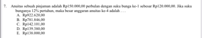 Anuitas sebuah pinjaman adalah Rp150.000,00 perbulan dengan suku bunga ke -1 sebesar Rp120.000,00. Jika suku
bunganya 12% pertahun, maka besar anggaran anuitas ke -4 adalah . . .
A. Rp922.620,00
B. Rp781.846,00
C. Rp142.101,00
D. Rp139.380,00
E. Rp138.000,00