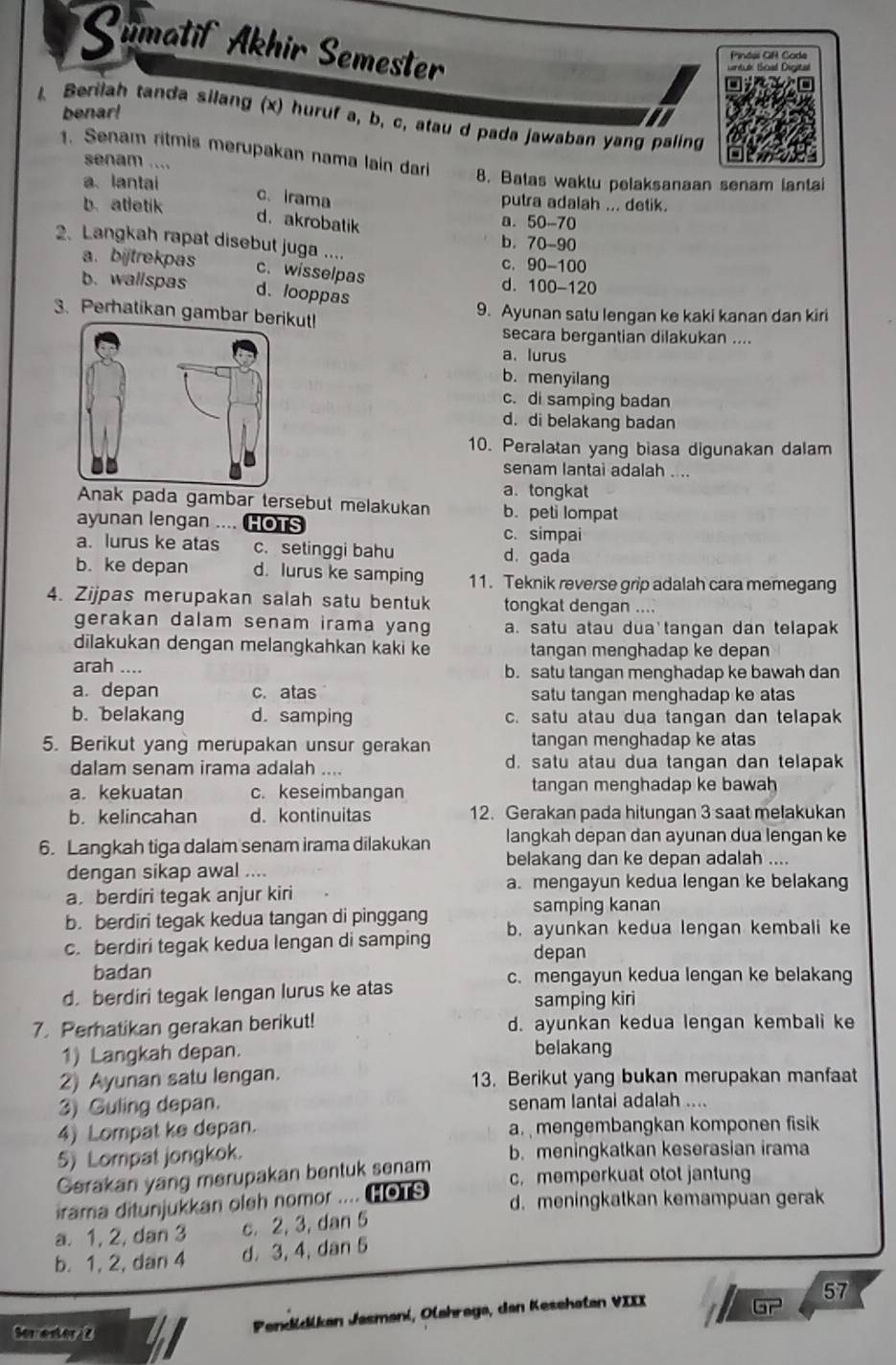 Qumatif Akhir Semester
Pindel GR Cade
artude (Scud Dégital
benar!
4 Berilah tanda silang (x) huruf a, b, c, atau d pada jawaban yang paling
senam ....
1. Senam ritmis merupakan nama lain dar 8. Batas waktu pelaksanaan senam lantai
a、 lantai putra adalah ... detik.
c.irama
b. atletik a. 50-70
d.akrobatik
2、 Langkah rapat disebut juga ....
b. 70-90
c. 90-100
a. bijtrekpas c. wisselpas d. 100-120
b. wallspas d、 looppas
3. Perhatikan gambar berikut! 9. Ayunan satu lengan ke kaki kanan dan kiri
secara bergantian dilakukan ....
a. lurus
b. menyilang
c. di samping badan
d. di belakang badan
10. Peralatan yang biasa digunakan dalam
senam lantai adalah ....
a. tongkat
Anak pada gambar tersebut melakukan b. peti lompat
ayunan lengan .... HOTS c. simpai
a. lurus ke atas c. setinggi bahu
d.gada
b. ke depan d. lurus ke samping 11. Teknik reverse grip adalah cara memegang
4. Zijpas merupakan salah satu bentuk tongkat dengan ....
gerakan dalam senam irama yang a. satu atau dua'tangan dan telapak
dilakukan dengan melangkahkan kaki ke tangan menghadap ke depan
arah .... b. satu tangan menghadap ke bawah dan
a. depan c. atas satu tangan menghadap ke atas
b. belakang d. samping c. satu atau dua tangan dan telapak
5. Berikut yang merupakan unsur gerakan tangan menghadap ke atas
dalam senam irama adalah .... d. satu atau dua tangan dan telapak
a. kekuatan c. keseimbangan tangan menghadap ke bawah
b. kelincahan d. kontinuitas 12. Gerakan pada hitungan 3 saat melakukan
6. Langkah tiga dalam senam irama dilakukan langkah dēpan dan ayunan dua lengan ke
belakang dan ke depan adalah ....
dengan sikap awal ....
a. mengayun kedua lengan ke belakang
a.berdiri tegak anjur kiri
b. berdiri tegak kedua tangan di pinggang samping kanan
c. berdiri tegak kedua lengan di samping b. ayunkan kedua lengan kembali ke
depan
badan c. mengayun kedua lengan ke belakang
d.berdiri tegak lengan lurus ke atas samping kiri
7. Perhatikan gerakan berikut! d. ayunkan kedua lengan kembali ke
1) Langkah depan. belakang
2) Ayunan satu lengan. 13. Berikut yang bukan merupakan manfaat
3) Guling depan. senam lantai adalah ....
4) Lompat ke depan. a. mengembangkan komponen fisik
5) Lompat jongkok. b. meningkatkan keserasian irama
Gerakan yang merupakan bentuk senam c. memperkuat otot jantung
irama ditunjukkan oleh nomor .... HOTS d. meningkatkan kemampuan gerak
a. 1, 2, dan 3 c. 2, 3, dan 5
b. 1, 2, dan 4 d. 3, 4, dan 5
57
Pendüdikan Jasmani, Olahrega, den Kesehatan VIII
overline Gr