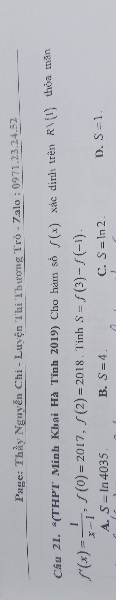 Page: Thầy Nguyễn Chí - Luyện Thi Thương Trò - Zalo : 0971.23.24.52
Câu 21. *(THPT Minh Khai Hà Tĩnh 2019) Cho hàm số f(x) xác định trên Rvee  1 thỏa mãn
f'(x)= 1/x-1 , f(0)=2017, f(2)=2018. Tính S=f(3)-f(-1).
A. S=ln 4035. B. S=4. C. S=ln 2.
D. S=1.