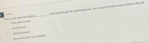 Pop-up ads typically display_ and could be part of a phishing scam. As a result, it is best not to click on the ad.
B 1 point
time spent online
email counts
advertisements
the word count for a website