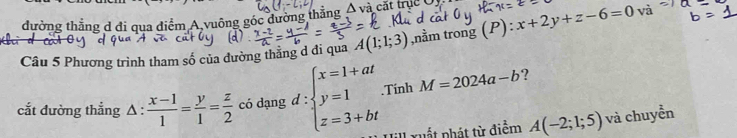 đường thắng d đi qua điểm A vuông góc dường thẳng △ v_2 à cắt trục C 
Câu 5 Phương trình tham số của đường thẳng d đi qua A(1;1;3) ,nằm trong (P) x+2y+z-6=0 và 
cắt đường thẳng Δ :  (x-1)/1 = y/1 = z/2  có dạng d :beginarrayl x=1+at y=1 z=3+btendarray..Tính M=2024a-b ? 
xuất phát từ điểm A(-2;1;5) và chuyển