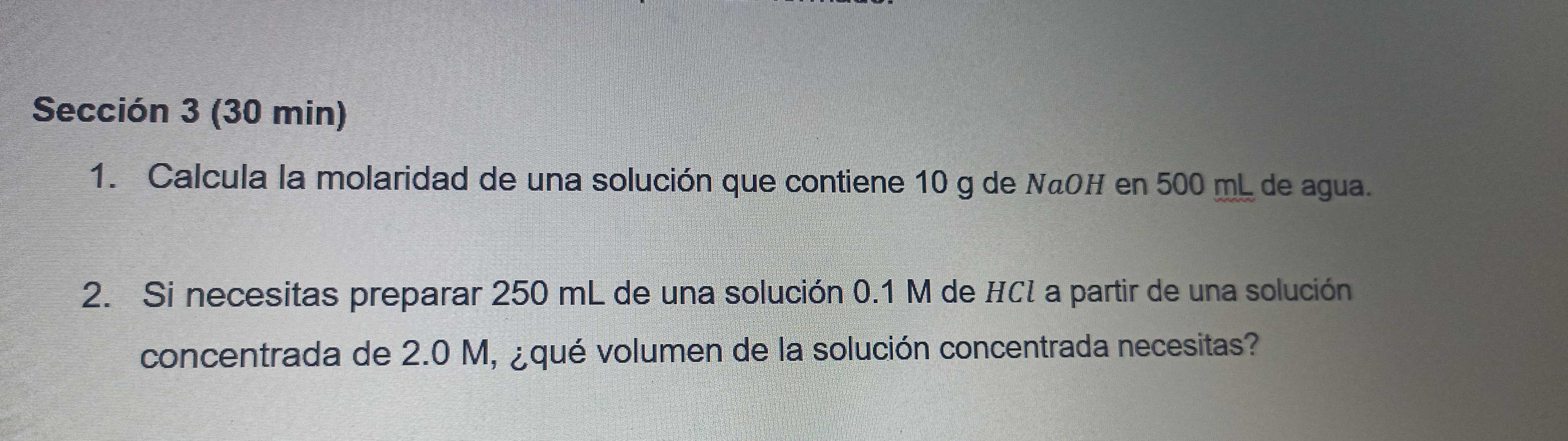 Sección 3 (30 min) 
1. Calcula la molaridad de una solución que contiene 10 g de NãOH en 500 mL de agua. 
2. Si necesitas preparar 250 mL de una solución 0.1 M de HCI a partir de una solución 
concentrada de 2.0 M, ¿qué volumen de la solución concentrada necesitas?