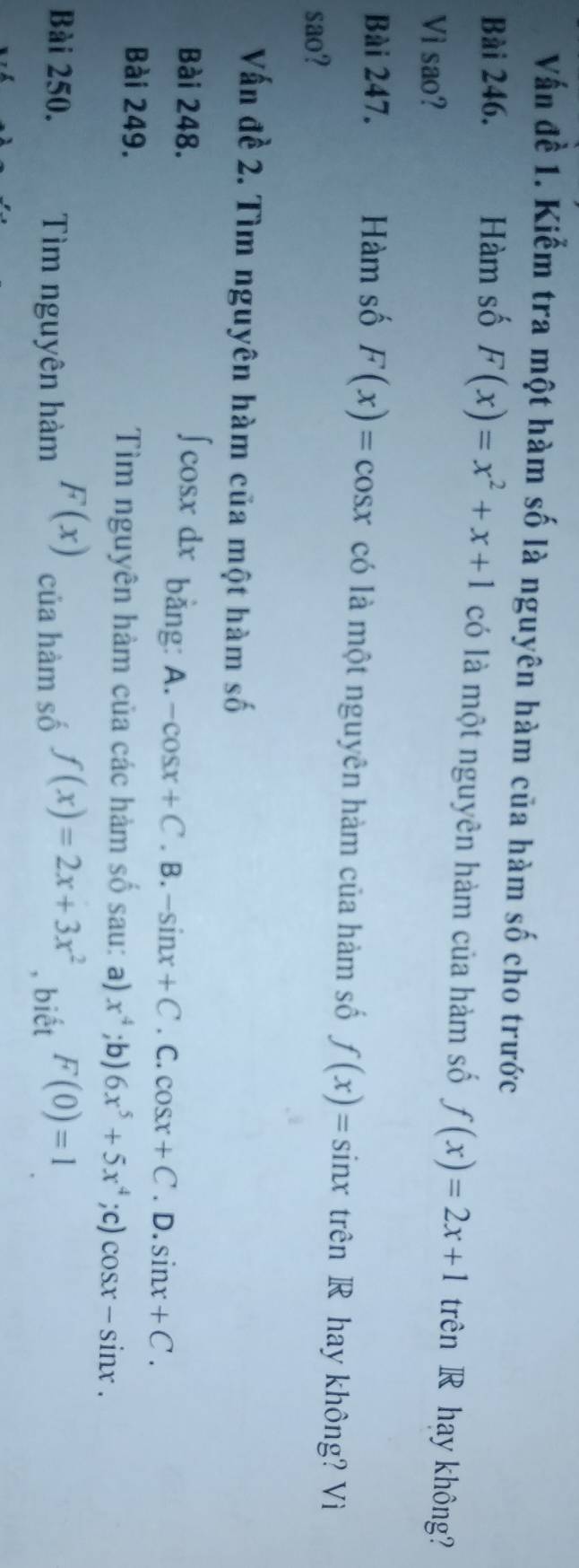 Vấn đề 1. Kiểm tra một hàm số là nguyên hàm của hàm số cho trước
Bài 246. Hàm số F(x)=x^2+x+1 có là một nguyên hàm của hàm số f(x)=2x+1 trên R hay không?
Vi sao?
Bài 247. Hàm số F(x)=cos x có là một nguyên hàm của hàm số f(x)=sin x trên R hay không? Vì
sao?
Vấn đề 2. Tìm nguyên hàm của một hàm số
Bài 248. fc osxax * bằng: A. -cos x+C. B. -sin x+C. C. cos x+C. D. sin x+C. 
Bài 249. Tìm nguyên hàm của các hàm số sau: a) x^4;b) 6x^5+5x^4;c) cos x-sin x. 
Bài 250. Tìm nguyên hàm F(x) của hàm số f(x)=2x+3x^2 , biết F(0)=1