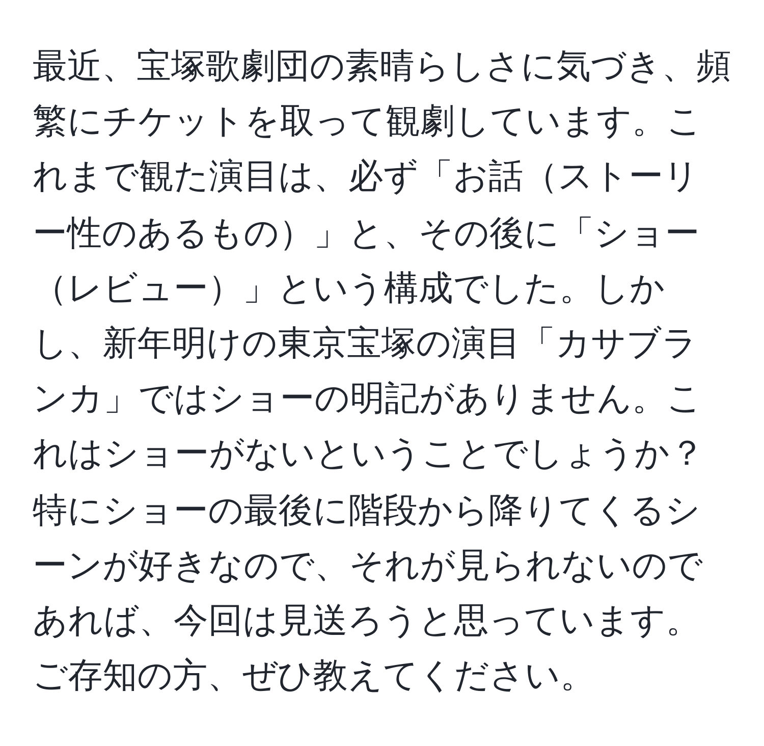 最近、宝塚歌劇団の素晴らしさに気づき、頻繁にチケットを取って観劇しています。これまで観た演目は、必ず「お話ストーリー性のあるもの」と、その後に「ショーレビュー」という構成でした。しかし、新年明けの東京宝塚の演目「カサブランカ」ではショーの明記がありません。これはショーがないということでしょうか？特にショーの最後に階段から降りてくるシーンが好きなので、それが見られないのであれば、今回は見送ろうと思っています。ご存知の方、ぜひ教えてください。