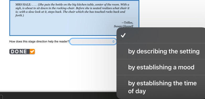 MRS HALE: . . . . (She puts the bottle on the big kitchen table, center of the room. With a 
sigh, is about to sit down in the rocking-chair. Before she is seated realizes what chair it 
is; with a slow look at it, steps back. The chair which she has touched rocks back and 
forth.) 
—Trifles, 
Susan Glaspell 
How does this stage direction help the reader? 
DONE by describing the setting 
by establishing a mood 
by establishing the time 
of day