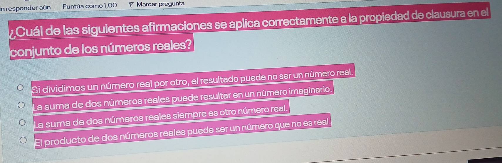 In responder aún Puntúa como 1,00 Marcar pregunta
¿Cuál de las siguientes afirmaciones se aplica correctamente a la propiedad de clausura en el
conjunto de los números reales?
Si dividimos un número real por otro, el resultado puede no ser un número real.
La suma de dos números reales puede resultar en un número imaginario.
La suma de dos números reales siempre es otro número real.
El producto de dos números reales puede ser un número que no es real.