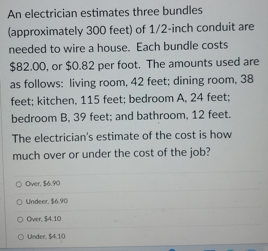 An electrician estimates three bundles
(approximately 300 feet) of 1/2-inch conduit are
needed to wire a house. Each bundle costs
$82.00, or $0.82 per foot. The amounts used are
as follows: living room, 42 feet; dining room, 38
feet; kitchen, 115 feet; bedroom A, 24 feet;
bedroom B, 39 feet; and bathroom, 12 feet.
The electrician's estimate of the cost is how
much over or under the cost of the job?
Over, $6.90
Undeer, $6.90
Over, $4.10
Under, $4.10