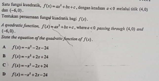 Satu fungsi kuadratik, f(x)=ax^2+bx+c , dengan keadaan a<0</tex> melalui titik
dan (-6,0). (4,0)
Tentukan persamaan fungsi kuadratik bagi f(x). 
A quadratic function, f(x)=ax^2+bx+c , where a<0</tex> passing through (4,0) and
(-6,0). 
State the equation of the quadratic function of f(x).
A f(x)=-x^2-2x-24
B f(x)=-x^2+2x+24
C f(x)=-x^2-2x+24
D f(x)=-x^2+2x-24