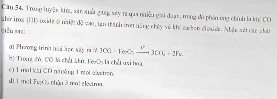 Trong luyện kim, sản xuất gang xảy ra qua nhiều giai đoạn, trong đó phản ứng chính là khí CO
khử iron (III) oxide ở nhiệt độ cao, tạo thành iron nóng chảy và khí carbon dioxide. Nhận xét các phát
biêu sau:
a) Phương trình hoá học xày ra là 3CO+Fe_2O_3xrightarrow t^03CO_2+2Fe.
b) Trong đó, CO là chất khử, Fe_2O_3 là chất oxi hoá.
c) 1 mol khí CO nhường 1 mol electron.
d) 1 mol Fe_2O_3 nhận 3 mol electron.