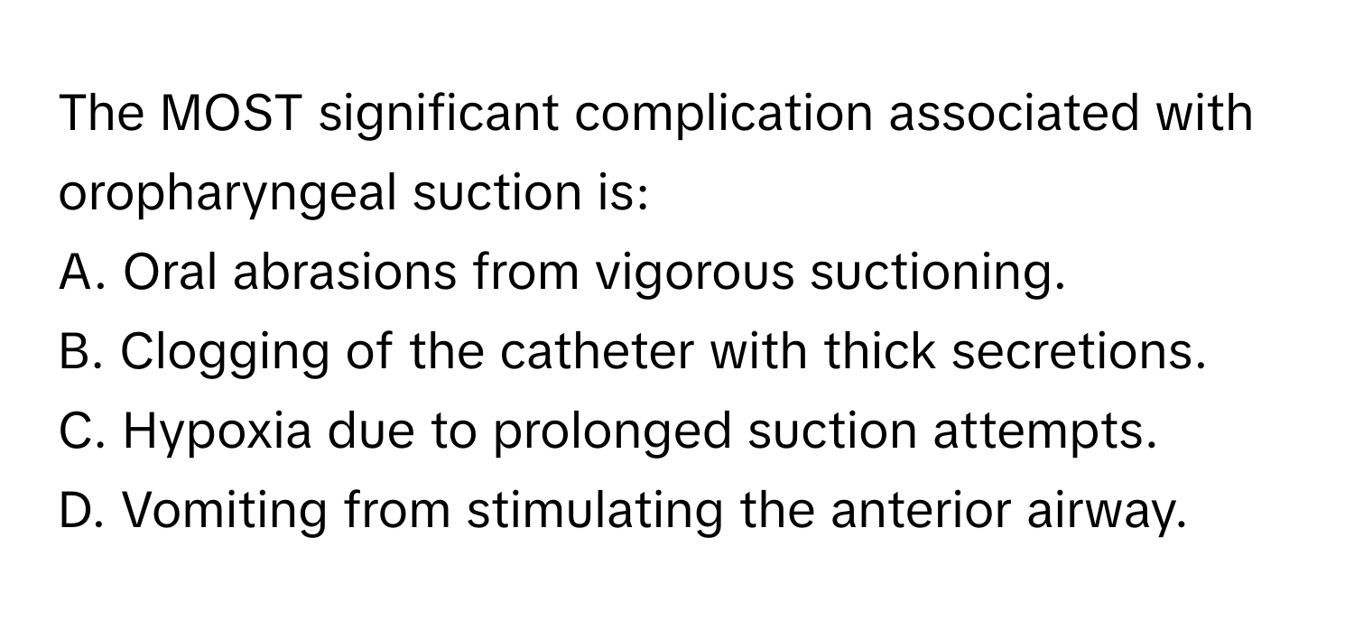 The MOST significant complication associated with oropharyngeal suction is:

A. Oral abrasions from vigorous suctioning.
B. Clogging of the catheter with thick secretions.
C. Hypoxia due to prolonged suction attempts.
D. Vomiting from stimulating the anterior airway.