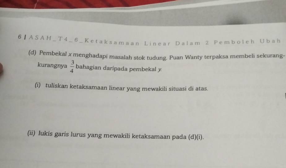 6] ASAH_T4_6_Ketaksamaan Linear Dalam 2 Pemboleh Ubah 
(d) Pembekal x menghadapi masalah stok tudung. Puan Wanty terpaksa membeli sekurang- 
kurangnya  3/4  bahagian daripada pembekal y
(i) tuliskan ketaksamaan linear yang mewakili situasi di atas. 
(ii) lukis garis lurus yang mewakili ketaksamaan pada (d)(i).