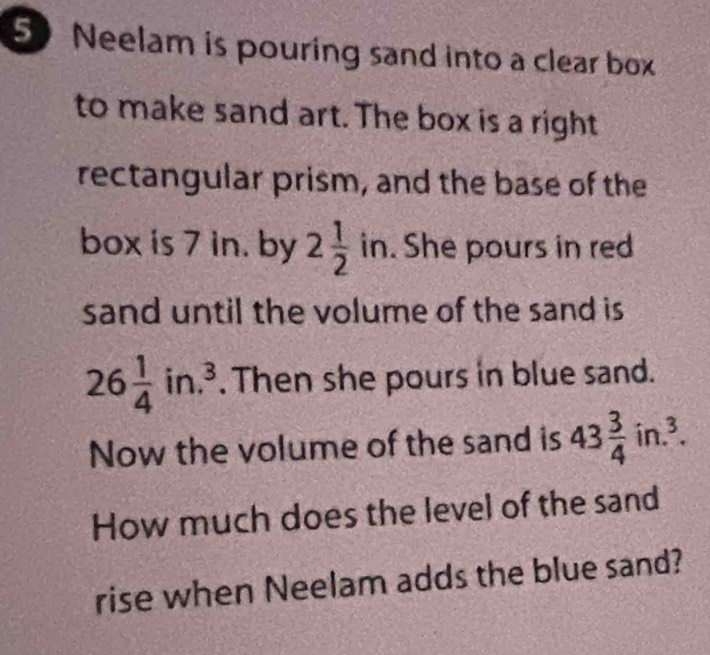 Neelam is pouring sand into a clear box 
to make sand art. The box is a right 
rectangular prism, and the base of the 
box is 7 in. by 2 1/2 in. . She pours in red 
sand until the volume of the sand is
26 1/4 in.^3. Then she pours in blue sand. 
Now the volume of the sand is 43 3/4 in.^3. 
How much does the level of the sand 
rise when Neelam adds the blue sand?