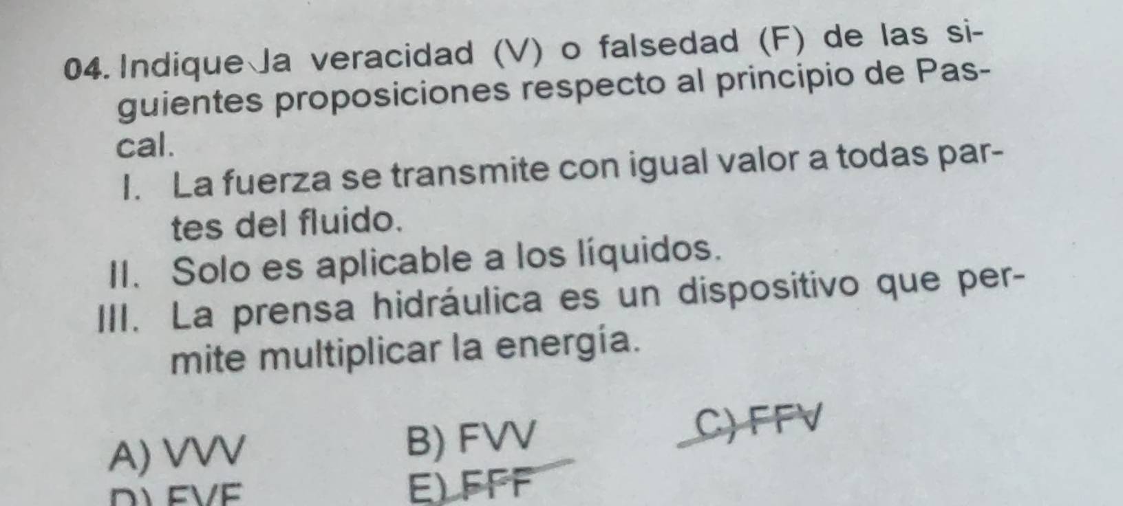 Indique Ja veracidad (V) o falsedad (F) de las si-
guientes proposiciones respecto al principio de Pas-
cal.
I. La fuerza se transmite con igual valor a todas par-
tes del fluido.
II. Solo es aplicable a los líquidos.
III. La prensa hidráulica es un dispositivo que per-
mite multiplicar la energía.
A) VVV B) FVV C) FFV
E) FFF