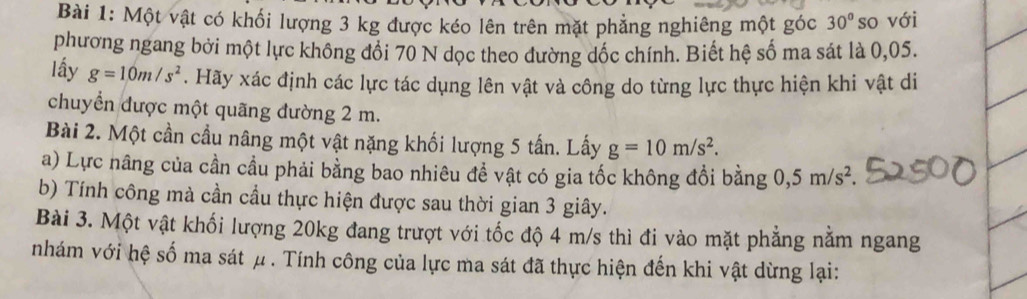 Một vật có khối lượng 3 kg được kéo lên trên mặt phẳng nghiêng một góc 30° so với 
phương ngang bởi một lực không đối 70 N dọc theo dường dốc chính. Biết hệ số ma sát là 0,05. 
lấy g=10m/s^2. Hãy xác định các lực tác dụng lên vật và công do từng lực thực hiện khi vật di 
chuyển được một quãng đường 2 m. 
Bài 2. Một cần cầu nâng một vật nặng khối lượng 5 tấn. Lấy g=10m/s^2. 
a) Lực nâng của cần cầu phải bằng bao nhiêu để vật có gia tốc không đổi bằng 0, 5m/s^2. 
b) Tính công mà cần cầu thực hiện được sau thời gian 3 giây. 
Bài 3. Một vật khối lượng 20kg đang trượt với tốc độ 4 m/s thì đi vào mặt phẳng nằm ngang 
nhám với hệ số ma sát μ. Tính công của lực ma sát đã thực hiện đến khi vật dừng lại: