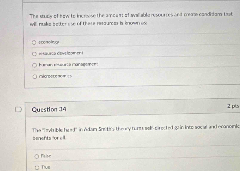 The study of how to increase the amount of available resources and create conditions that
will make better use of these resources is known as;
econology
resource development
human resource management
microeconomics
Question 34
2 pts
The "invisible hand” in Adam Smith's theory turns self-directed gain into social and economic
benefts for all.
False
True