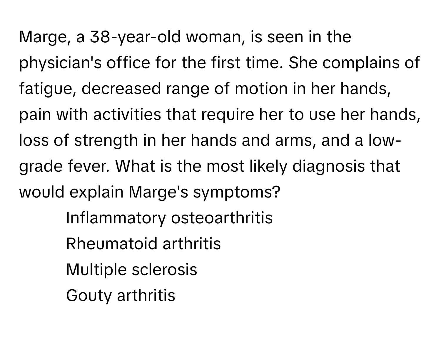 Marge, a 38-year-old woman, is seen in the physician's office for the first time. She complains of fatigue, decreased range of motion in her hands, pain with activities that require her to use her hands, loss of strength in her hands and arms, and a low-grade fever. What is the most likely diagnosis that would explain Marge's symptoms? 

- Inflammatory osteoarthritis
- Rheumatoid arthritis
- Multiple sclerosis
- Gouty arthritis