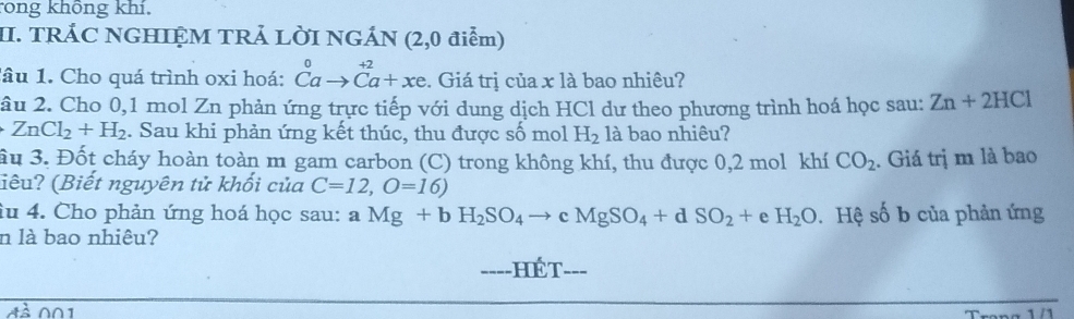 rong không khí 
II. TRÁC NGHIỆM TRẢ LỜI NGÁN (2,0 điểm) 
lâu 1. Cho quá trình oxi hoá: beginarrayr 0 Cato Ca+xeendarray. Giá trị của x là bao nhiêu? 
âu 2. Cho 0, 1 mol Zn phản ứng trực tiếp với dung dịch HCl dư theo phương trình hoá học sau: Zn+2HCl
ZnCl_2+H_2. Sau khi phản ứng kết thúc, thu được số mol H_2 là bao nhiêu? 
ầu 3. Đốt cháy hoàn toàn m gam carbon (C) trong không khí, thu được 0,2 mol khí CO_2. Giá trị m là bao 
iêu? (Biết nguyên tử khối của C=12, O=16)
iu 4. Cho phản ứng hoá học sau: aMg+bH_2SO_4to cMgSO_4+dSO_2+ e H_2O. Hệ số b của phản ứng 
n là bao nhiêu? 
---- HếT=== 
001