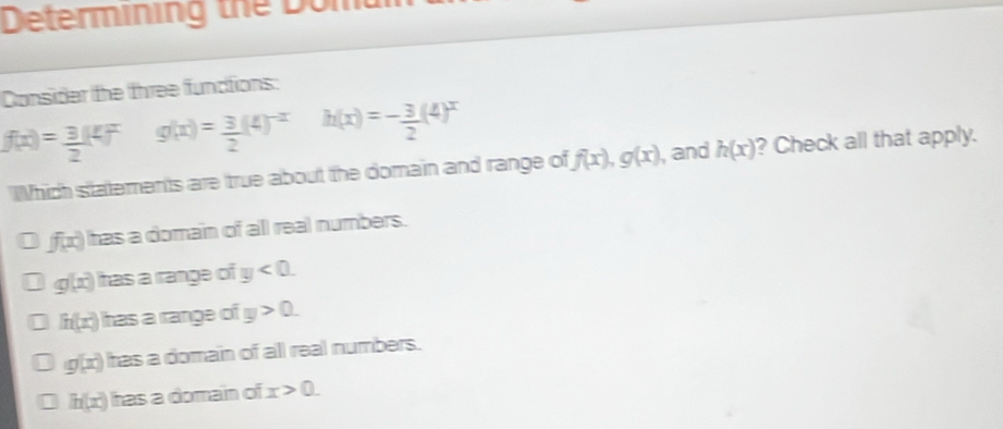 Determining the Dom
Consider the three functions:
f(x)= 3/2 (4)^xg(x)= 3/2 (4)^-x h(x)=- 3/2 (4)^x
hich statements are true about the domain and range of f(x), g(x) , and h(x) ? Check all that apply.
f(x) has a domain of all real numbers.
g(x) has a range of y<0</tex>.
h(x) has a range of y>0.
g(x) has a domain of all real numbers.
h(x) has a domain of x>0.