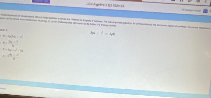 CS Algebra 1 Q2 2024-25
Al change umed
Rokia Depetment of Tarepotations Ofhus of Deign putmbes a manual as a reforencs for designers of ruadways. Thie manual providos guidatines for common disinago and stommeator aspects of roadways. The manual recommencts pen uss the formuls shown to delormins the energy (E) content of Nowing vastor with respect to the beltum of a desmage channet
wn for E.
6=2g(24g+v^2)
2gd+v^2=2gE
E= (24g+v^2)/2g 
E=2d_0^2-2g
E=2 (dg+v^2)/2g 
sous