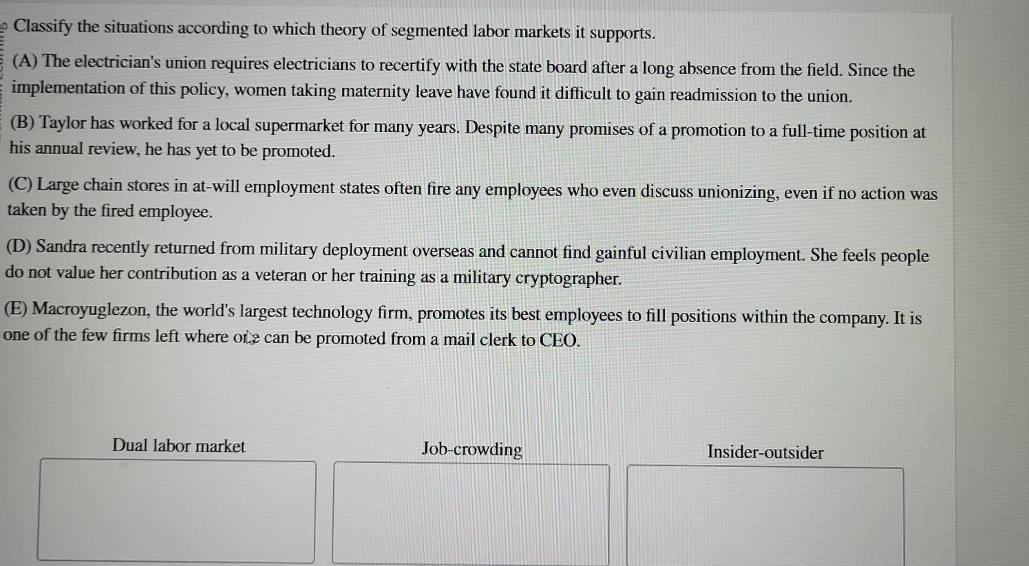 Classify the situations according to which theory of segmented labor markets it supports.
(A) The electrician's union requires electricians to recertify with the state board after a long absence from the field. Since the
implementation of this policy, women taking maternity leave have found it difficult to gain readmission to the union.
(B) Taylor has worked for a local supermarket for many years. Despite many promises of a promotion to a full-time position at
his annual review, he has yet to be promoted.
(C) Large chain stores in at-will employment states often fire any employees who even discuss unionizing, even if no action was
taken by the fired employee.
(D) Sandra recently returned from military deployment overseas and cannot find gainful civilian employment. She feels people
do not value her contribution as a veteran or her training as a military cryptographer.
(E) Macroyuglezon, the world's largest technology firm, promotes its best employees to fill positions within the company. It is
one of the few firms left where ore can be promoted from a mail clerk to CEO.
Dual labor market Job-crowding Insider-outsider