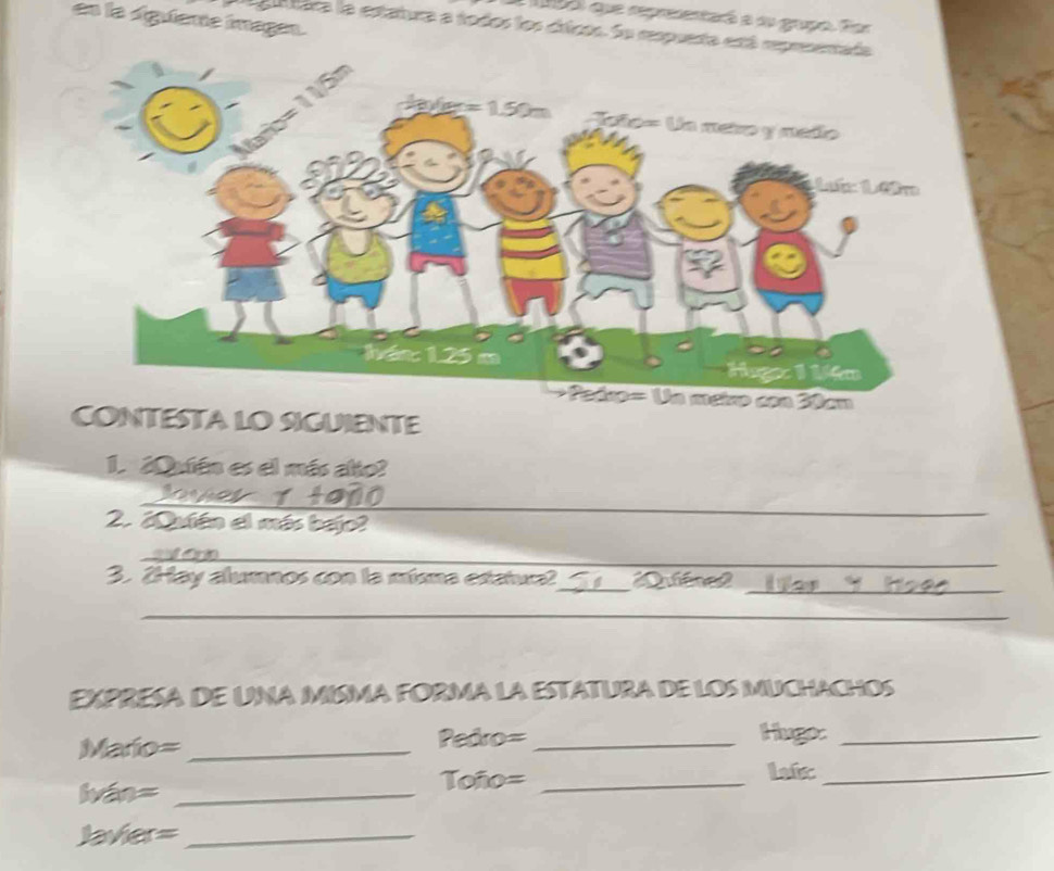 que representaró a su gupo. Eor 
en la siguiente imagen. 
A t tára la estatura a todos los cricos. Su respueta está rep 
CONTESTA LO SIGUIENTE 
1. ¿Quién es el más alto? 
__ 
2. ¿Qutén el más bejo? 
_ 
3. 2Hay alumnos con la mísma estatura?_ Quléned 
_ 
_ 
EXPRESA DE UNA MISMA FORMA LA ESTATURA DE LOS MUCHACHOS 
Mario= _Pedro= _Huge:_ 
lván=_ 
Toño= _Lafc_ 
Javier=_