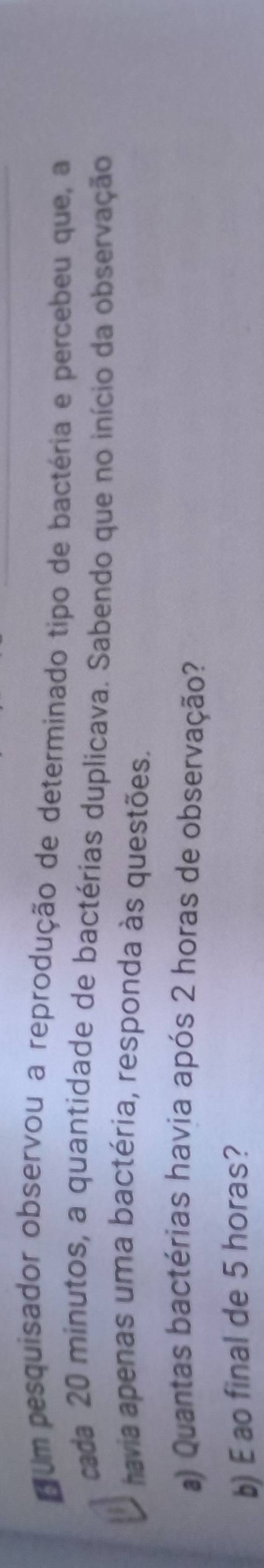 cum pesquisador observou a reprodução de determinado tipo de bactéria e percebeu que, a 
cada 20 minutos, a quantidade de bactérias duplicava. Sabendo que no início da observação 
havia apenas uma bactéria, responda às questões. 
a) Quantas bactérias havia após 2 horas de observação? 
b) E ao final de 5 horas?