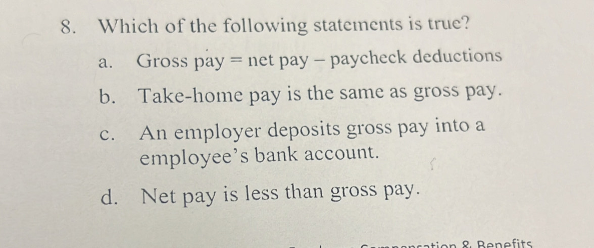 Which of the following statements is true?
a. Gross pay = net pay - paycheck deductions
b. Take-home pay is the same as gross pay.
c. An employer deposits gross pay into a
employee’s bank account.
d. Net pay is less than gross pay.