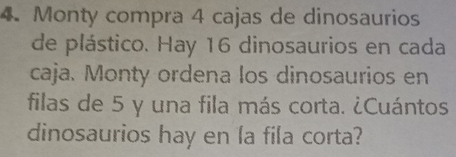 Monty compra 4 cajas de dinosaurios 
de plástico. Hay 16 dinosaurios en cada 
caja. Monty ordena los dinosaurios en 
filas de 5 y una fila más corta. ¿Cuántos 
dinosaurios hay en la fila corta?