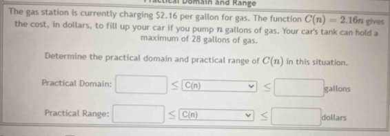 teal Domain and Kange 
The gas station is currently charging $2.16 per gallon for gas. The function C(n)=2.16n gives 
the cost, in dollars, to fill up your car if you pump n gallons of gas. Your car's tank can hold a 
maximum of 28 gallons of gas. 
Determine the practical domain and practical range of C(n) in this situation. 
Practical Domain: □ ≤ C(n) □ ≤ □ gallons -12_ 
frac  
Practical Range: □ ≤ C(n) □ v≤ □ dollars