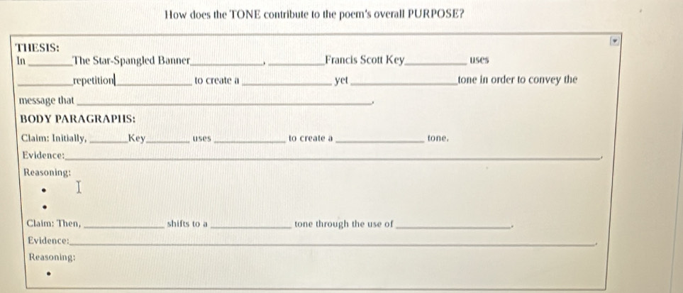 How does the TONE contribute to the poem's overall PURPOSE? 
THESIS: 
In_ The Star-Spangled Banner_ . _Francis Scott Key_ uses 
_repetition_ to create a_ yet _tone in order to convey the 
message that_ 
. 
BODY PARAGRAPHS: 
Claim: Initially, _Key_ uses _to create a _tone. 
Evidence:_ 
Reasoning: 
Claim: Then, _shifts to a _tone through the use of_ . 
Evidence:_ 
_. 
Reasoning: