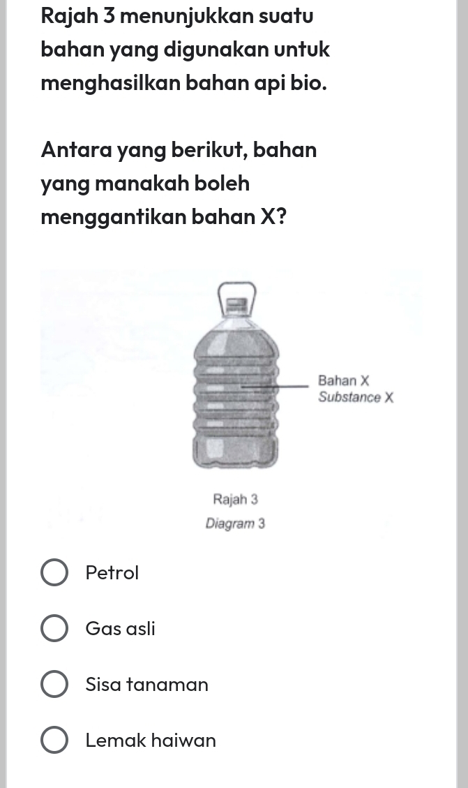 Rajah 3 menunjukkan suatu
bahan yang digunakan untuk
menghasilkan bahan api bio.
Antara yang berikut, bahan
yang manakah boleh
menggantikan bahan X?
Petrol
Gas asli
Sisa tanaman
Lemak haiwan