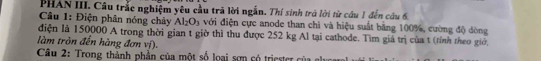 PHAN III. Câu trắc nghiệm yêu cầu trã lời ngẫn. Thí sinh trả lời từ cầu 1 đến câu 6 
Câu 1: Điện phân nóng chây Al_2O_3 với điện cực anode than chì và hiệu suất bằng 100%, cường độ dòng 
điện là 150000 A trong thời gian t giờ thì thu được 252 kg Al tại cathode. Tìm giả trị của t (tỉnh theo giờ, 
làm tròn đến hàng đơn vị). 
Câu 2: Trong thành phần của một số loại sơn có triester của