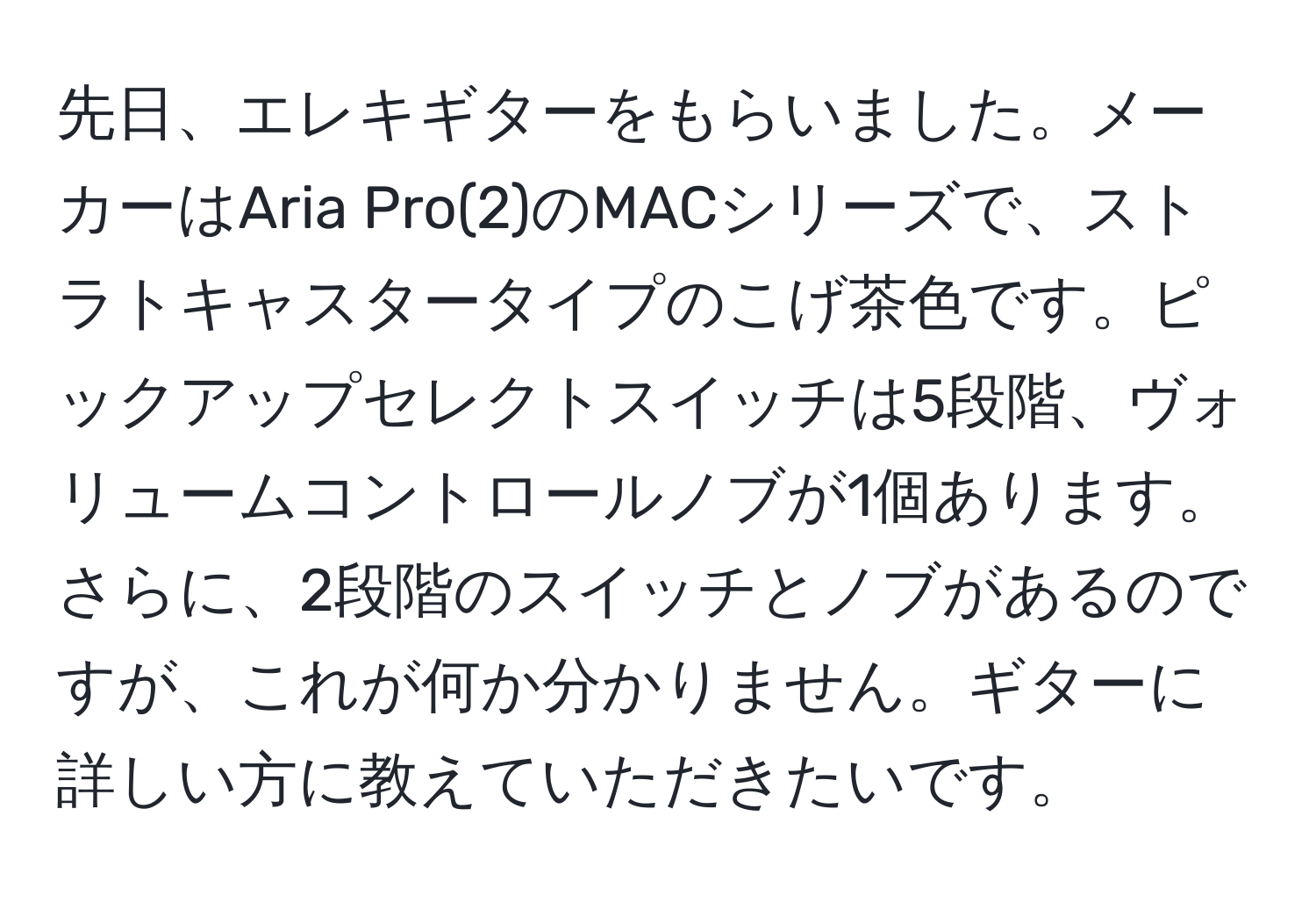 先日、エレキギターをもらいました。メーカーはAria Pro(2)のMACシリーズで、ストラトキャスタータイプのこげ茶色です。ピックアップセレクトスイッチは5段階、ヴォリュームコントロールノブが1個あります。さらに、2段階のスイッチとノブがあるのですが、これが何か分かりません。ギターに詳しい方に教えていただきたいです。