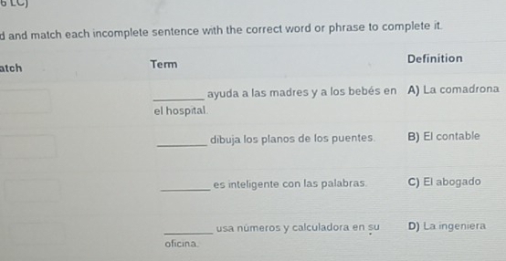 LCJ
d and match each incomplete sentence with the correct word or phrase to complete it.
atch Term Definition
_ayuda a las madres y a los bebés en A) La comadrona
el hospital.
_dibuja los planos de los puentes. B) El contable
_es inteligente con las palabras. C) El abogado
_usa números y calculadora en su D) La ingeniera
oficina.