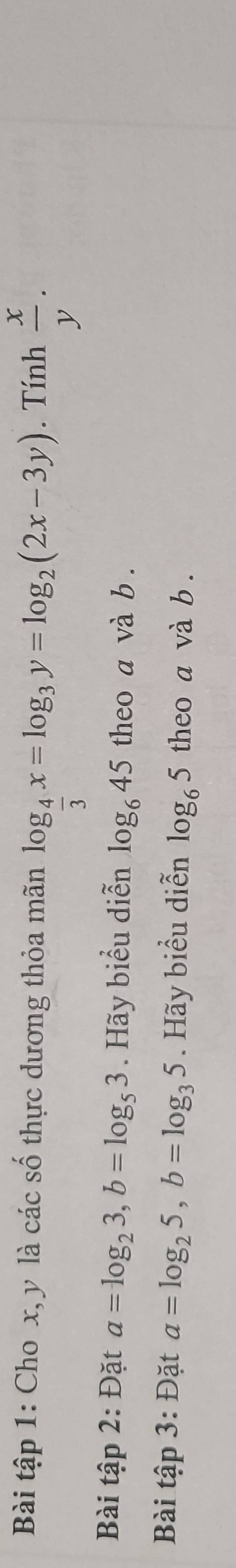 Bài tập 1: Cho x, y là các số thực dương thỏa mãn log _ 4/3 x=log _3y=log _2(2x-3y). Tính  x/y . 
Bài tập 2: Đặt a=log _23, b=log _53. Hãy biểu diễn log _645 theo a và b. 
Bài tập 3: Đặt a=log _25, b=log _35. Hãy biểu diễn log _65 theo a và b.