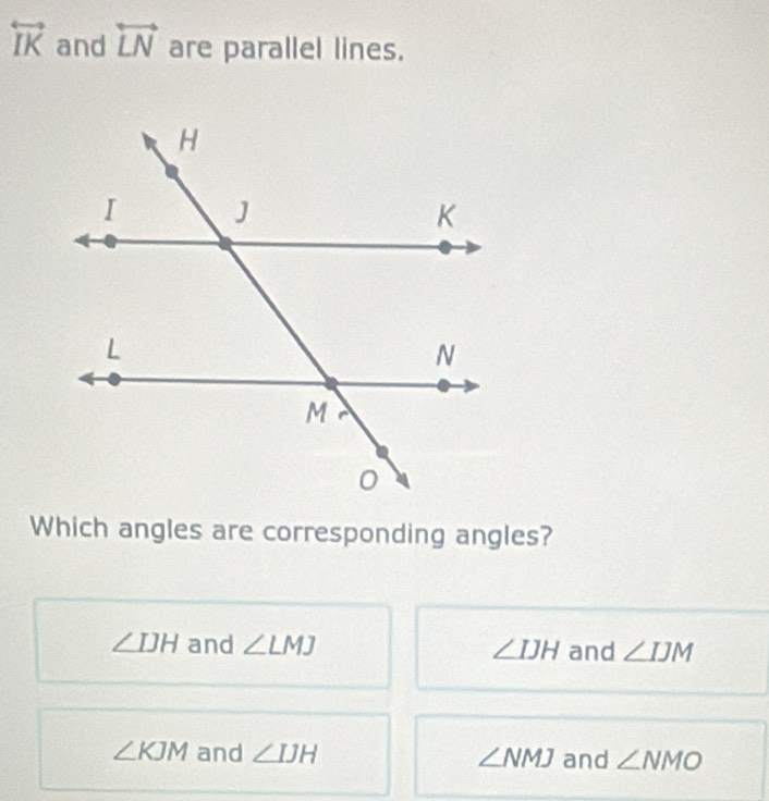 overleftrightarrow IK and overleftrightarrow LN are parallel lines.
Which angles are corresponding angles?
∠ IJH and ∠ LMJ ∠ IJH and ∠ IJM
∠ KJM and ∠ IJH ∠ NMJ and ∠ NMO