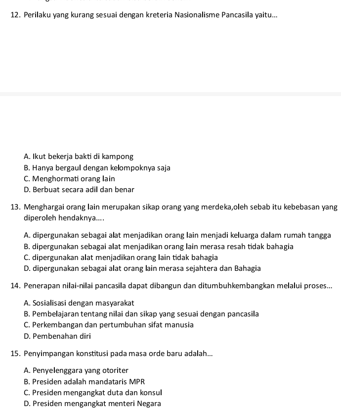 Perilaku yang kurang sesuai dengan kreteria Nasionalisme Pancasila yaitu...
A. Ikut bekerja bakti di kampong
B. Hanya bergaul dengan kelompoknya saja
C. Menghormati orang lain
D. Berbuat secara adil dan benar
13. Menghargai orang lain merupakan sikap orang yang merdeka,oleh sebab itu kebebasan yang
diperoleh hendaknya....
A. dipergunakan sebagai alat menjadikan orang lain menjadi keluarga dalam rumah tangga
B. dipergunakan sebagai alat menjadikan orang lain merasa resah tidak bahagia
C. dipergunakan alat menjadikan orang lain tidak bahagia
D. dipergunakan sebagai alat orang lain merasa sejahtera dan Bahagia
14. Penerapan nilai-nilai pancasila dapat dibangun dan ditumbuhkembangkan melalui proses...
A. Sosialisasi dengan masyarakat
B. Pembelajaran tentang nilai dan sikap yang sesuai dengan pancasila
C. Perkembangan dan pertumbuhan sifat manusia
D. Pembenahan diri
15. Penyimpangan konstitusi pada masa orde baru adalah...
A. Penyelenggara yang otoriter
B. Presiden adalah mandataris MPR
C. Presiden mengangkat duta dan konsul
D. Presiden mengangkat menteri Negara