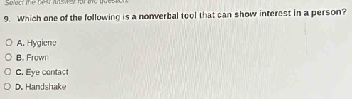 Select the best answer for the quest
9. Which one of the following is a nonverbal tool that can show interest in a person?
A. Hygiene
B. Frown
C. Eye contact
D. Handshake